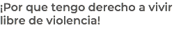¡Por que tengo derecho a vivir libre de violencia!