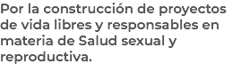 Por la construcción de proyectos de vida libres y responsables en materia de Salud sexual y reproductiva.